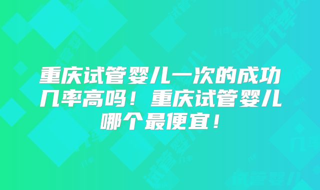 重庆试管婴儿一次的成功几率高吗！重庆试管婴儿哪个最便宜！