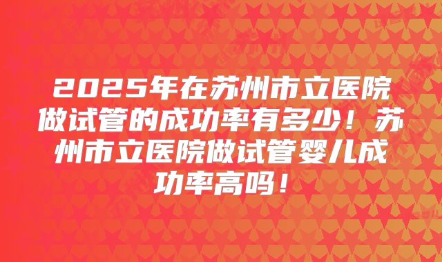 2025年在苏州市立医院做试管的成功率有多少！苏州市立医院做试管婴儿成功率高吗！