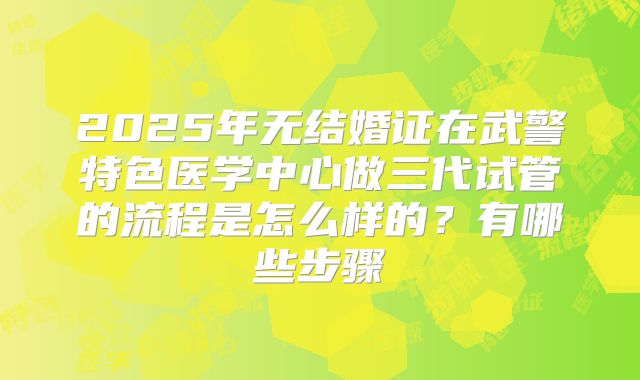 2025年无结婚证在武警特色医学中心做三代试管的流程是怎么样的?有哪些步骤