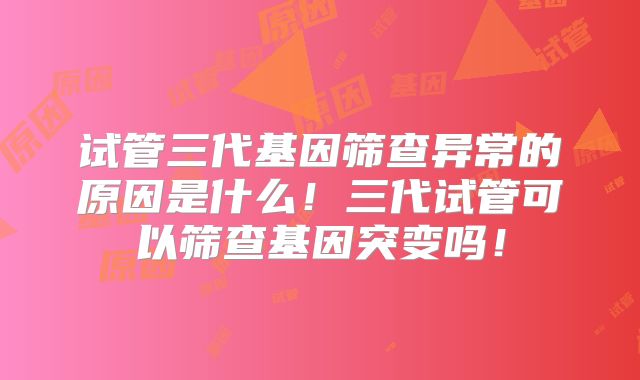 试管三代基因筛查异常的原因是什么!三代试管可以筛查基因突变吗!