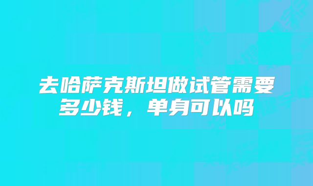 去哈萨克斯坦做试管需要多少钱，单身可以吗