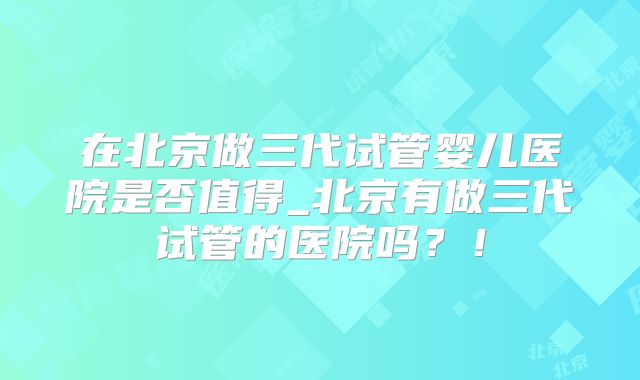 在北京做三代试管婴儿医院是否值得_北京有做三代试管的医院吗？！