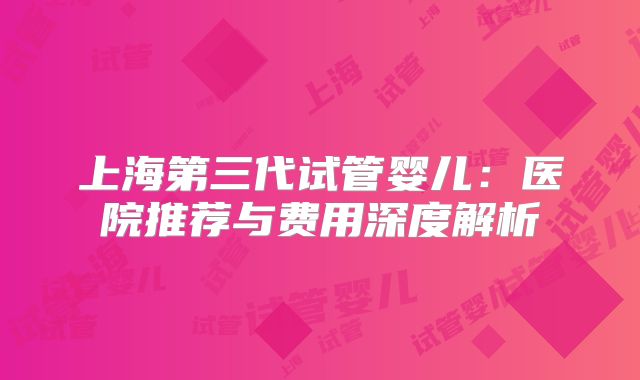 上海第三代试管婴儿:医院推荐与费用深度解析