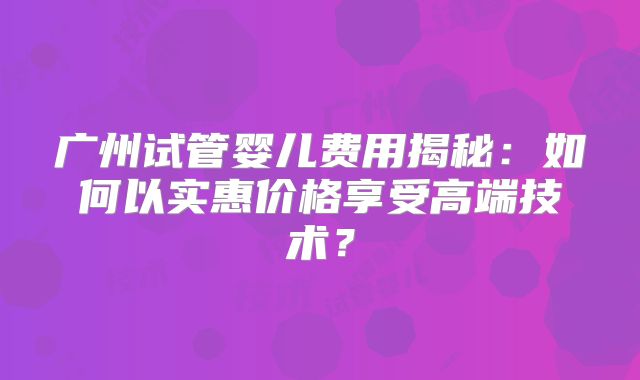 广州试管婴儿费用揭秘：如何以实惠价格享受高端技术？
