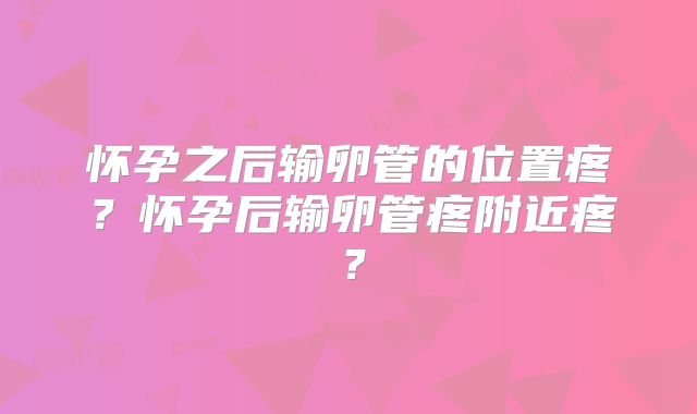 怀孕之后输卵管的位置疼？怀孕后输卵管疼附近疼？
