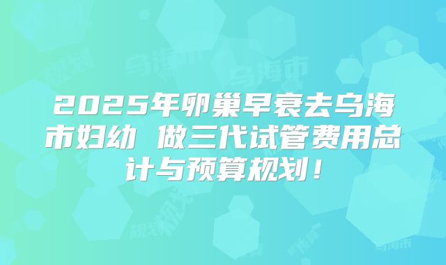 2025年卵巢早衰去乌海市妇幼 做三代试管费用总计与预算规划!