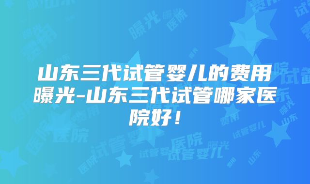 山东三代试管婴儿的费用曝光-山东三代试管哪家医院好！