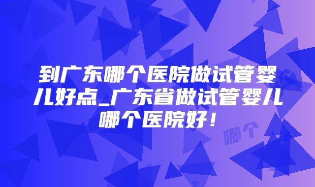 到广东哪个医院做试管婴儿好点_广东省做试管婴儿哪个医院好！