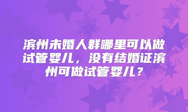 滨州未婚人群哪里可以做试管婴儿,没有结婚证滨州可做试管婴儿?