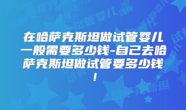 在哈萨克斯坦做试管婴儿一般需要多少钱-自己去哈萨克斯坦做试管要多少钱！