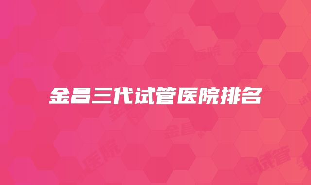 金昌三代试管医院排名