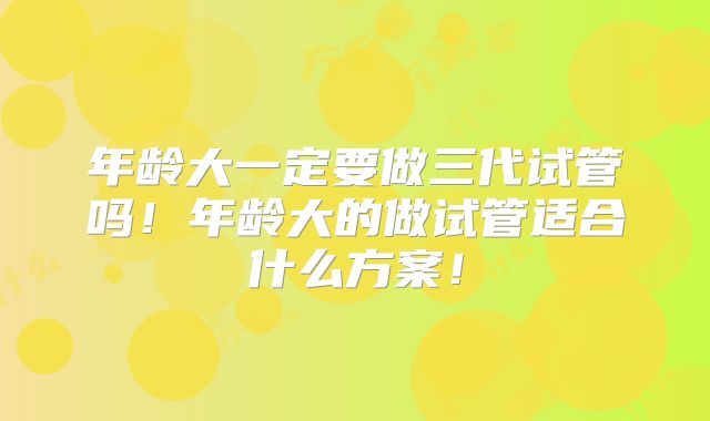 年龄大一定要做三代试管吗！年龄大的做试管适合什么方案！