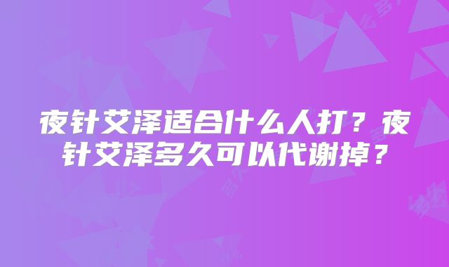 夜针艾泽适合什么人打?夜针艾泽多久可以代谢掉?