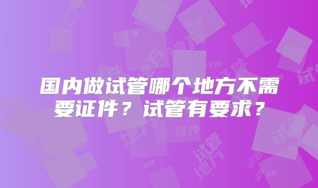 国内做试管哪个地方不需要证件？试管有要求？