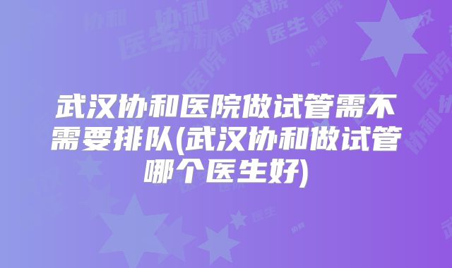 武汉协和医院做试管需不需要排队(武汉协和做试管哪个医生好)