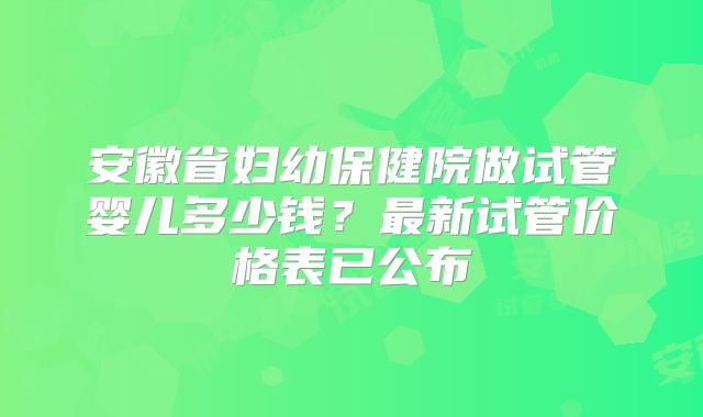 安徽省妇幼保健院做试管婴儿多少钱?最新试管价格表已公布