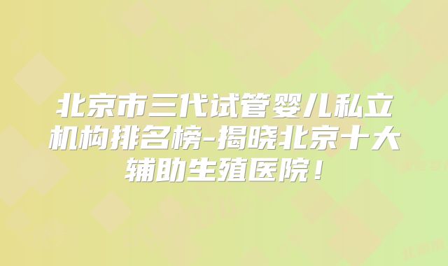 北京市三代试管婴儿私立机构排名榜-揭晓北京十大辅助生殖医院!