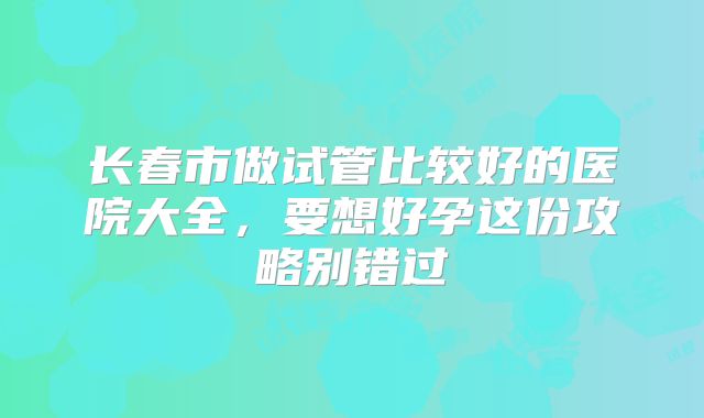 长春市做试管比较好的医院大全，要想好孕这份攻略别错过