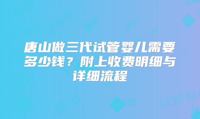 唐山做三代试管婴儿需要多少钱？附上收费明细与详细流程