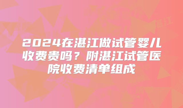 2024在湛江做试管婴儿收费贵吗？附湛江试管医院收费清单组成