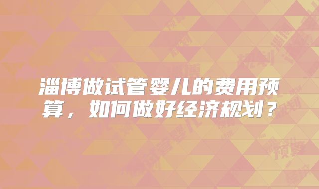 淄博做试管婴儿的费用预算,如何做好经济规划?
