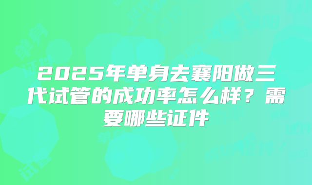 2025年单身去襄阳做三代试管的成功率怎么样?需要哪些证件