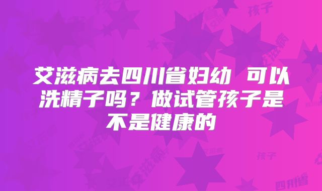艾滋病去四川省妇幼 可以洗精子吗?做试管孩子是不是健康的