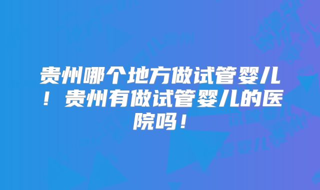 贵州哪个地方做试管婴儿！贵州有做试管婴儿的医院吗！