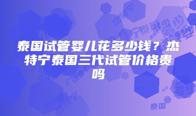 泰国试管婴儿花多少钱?杰特宁泰国三代试管价格贵吗