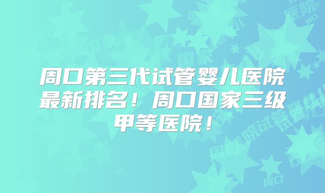 周口第三代试管婴儿医院最新排名！周口国家三级甲等医院！