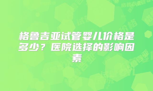 格鲁吉亚试管婴儿价格是多少？医院选择的影响因素