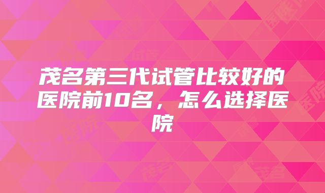 茂名第三代试管比较好的医院前10名,怎么选择医院