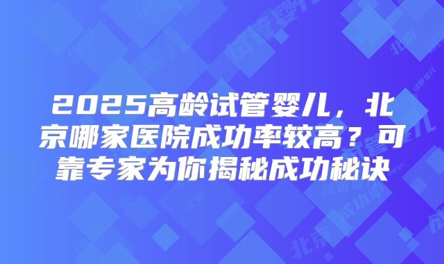 2025高龄试管婴儿，北京哪家医院成功率较高？可靠专家为你揭秘成功秘诀