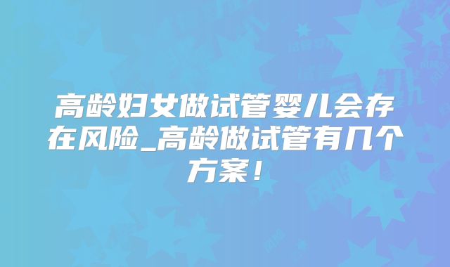高龄妇女做试管婴儿会存在风险_高龄做试管有几个方案！