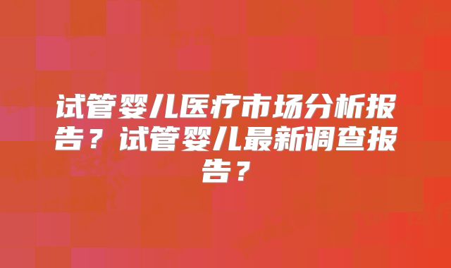 试管婴儿医疗市场分析报告？试管婴儿最新调查报告？