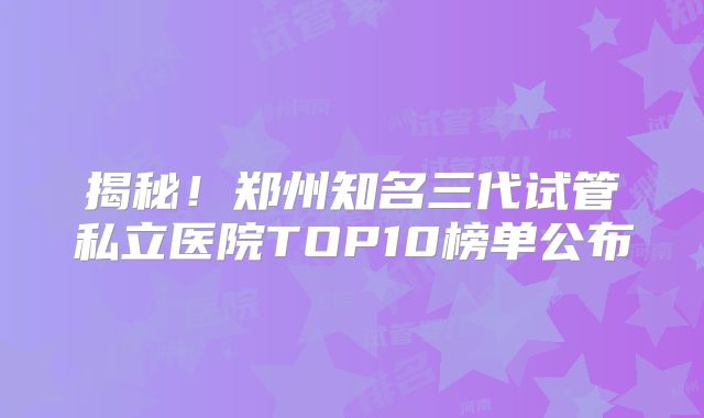 揭秘！郑州知名三代试管私立医院TOP10榜单公布