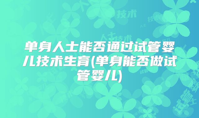 单身人士能否通过试管婴儿技术生育(单身能否做试管婴儿)