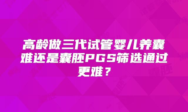 高龄做三代试管婴儿养囊难还是囊胚PGS筛选通过更难？