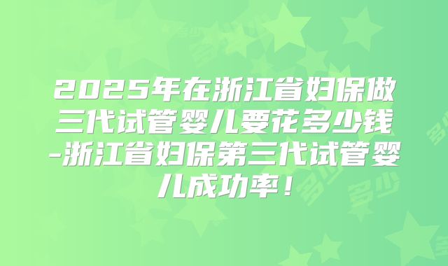 2025年在浙江省妇保做三代试管婴儿要花多少钱-浙江省妇保第三代试管婴儿成功率！