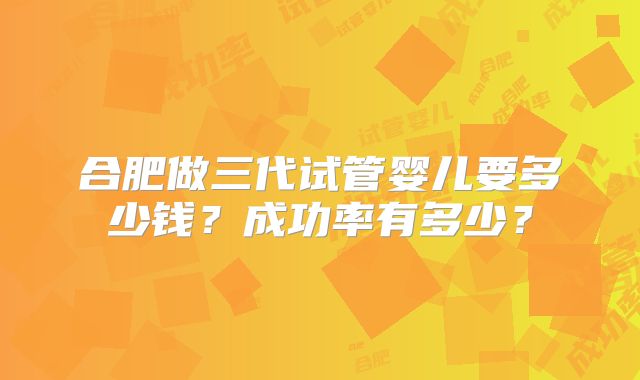 合肥做三代试管婴儿要多少钱？成功率有多少？