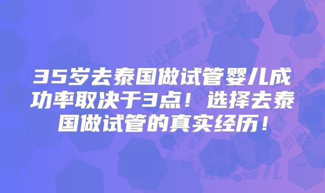 35岁去泰国做试管婴儿成功率取决于3点！选择去泰国做试管的真实经历！