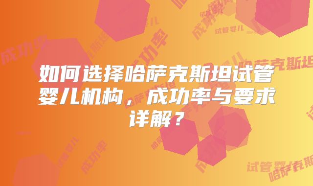 如何选择哈萨克斯坦试管婴儿机构，成功率与要求详解？
