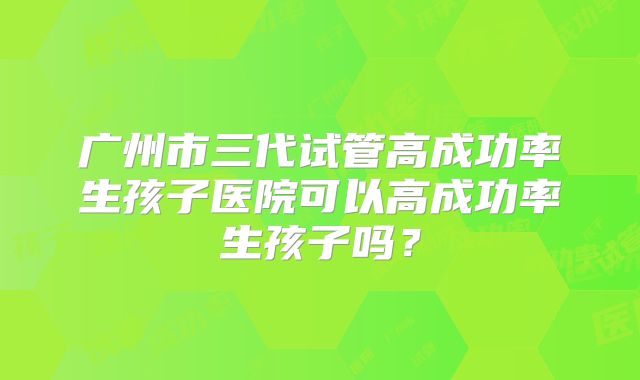 广州市三代试管高成功率生孩子医院可以高成功率生孩子吗？