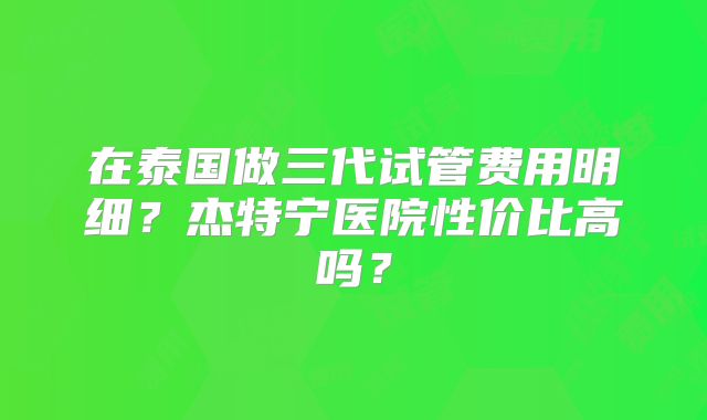在泰国做三代试管费用明细？杰特宁医院性价比高吗？