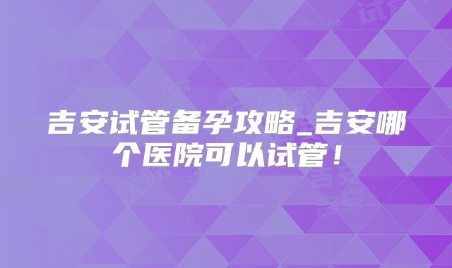 吉安试管备孕攻略_吉安哪个医院可以试管！