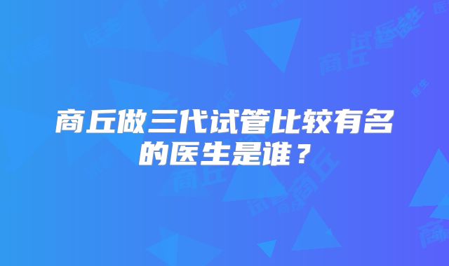 商丘做三代试管比较有名的医生是谁？