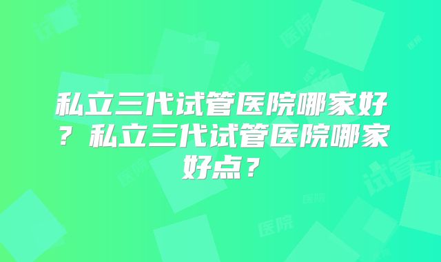 私立三代试管医院哪家好？私立三代试管医院哪家好点？