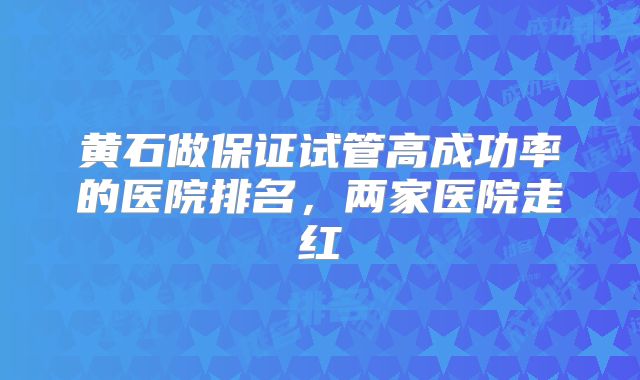 黄石做保证试管高成功率的医院排名,两家医院走红