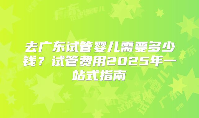 去广东试管婴儿需要多少钱？试管费用2025年一站式指南