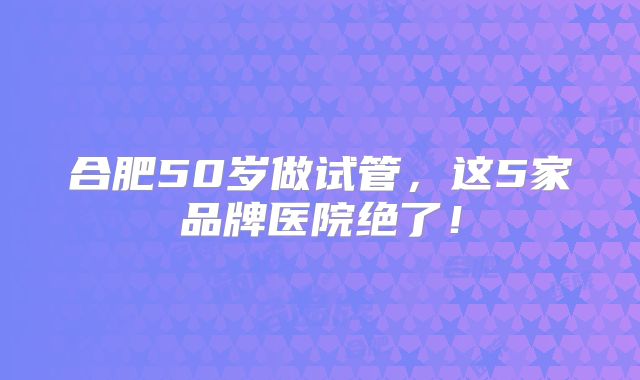合肥50岁做试管，这5家品牌医院绝了！